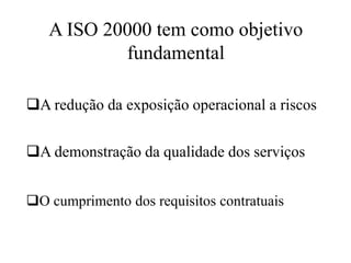 A ISO 20000 tem como objetivo
fundamental
A redução da exposição operacional a riscos
O cumprimento dos requisitos contratuais
A demonstração da qualidade dos serviços
 
