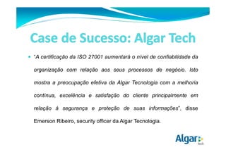 “A certificação da ISO 27001 aumentará o nível de confiabilidade da 
organização com relação aos seus processos de negócio. Isto 
mostra a preocupação efetiva da Algar Tecnologia com a melhoria 
contínua, excelência e satisfação do cliente principalmente em 
relação à segurança e proteção de suas informações”, disse 
Emerson Ribeiro, security officer da Algar Tecnologia. 
 