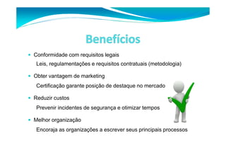 Conformidade com requisitos legais 
Leis, regulamentações e requisitos contratuais (metodologia) 
 Obter vantagem de marketing 
Certificação garante posição de destaque no mercado 
 Reduzir custos 
Prevenir incidentes de segurança e otimizar tempos 
 Melhor organização 
Encoraja as organizações a escrever seus principais processos 
 