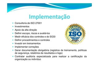 Consultoria de ISO 27001 
 Investimentos 
 Apoio da alta direção 
 Definir escopo, riscos e avaliá-los 
 Medir eficácia dos controles e do SGSI 
 Definir procedimentos e controles 
 Investir em treinamentos 
 Implementar correções 
 Gerar documentação obrigatória (registros de treinamento, políticas 
de segurança, relatórios de resultados e logs) 
 Contratar auditoria especializada para realizar a certificação da 
organização ou indivíduo 
 
