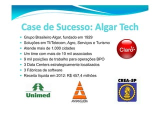 Grupo Brasileiro Algar, fundado em 1929 
 Soluções em TI/Telecom, Agro, Serviços e Turismo 
 Atende mais de 1.000 cidades 
 Um time com mais de 10 mil associados 
 9 mil posições de trabalho para operações BPO 
 3 Data Centers estrategicamente localizados 
 3 Fábricas de software 
 Receita líquida em 2012: R$ 457,4 milhões 
 