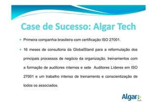 Primeira companhia brasileira com certificação ISO 27001. 
 16 meses de consultoria da GlobalStand para a reformulação dos 
principais processos de negócio da organização, treinamentos com 
a formação de auditores internos e sete Auditores Líderes em ISO 
27001 e um trabalho intenso de treinamento e conscientização de 
todos os associados. 
 