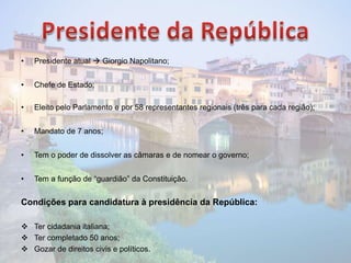 • Presidente atual  Giorgio Napolitano;
• Chefe de Estado;
• Eleito pelo Parlamento e por 58 representantes regionais (três para cada região);
• Mandato de 7 anos;
• Tem o poder de dissolver as câmaras e de nomear o governo;
• Tem a função de “guardião” da Constituição.
Condições para candidatura à presidência da República:
 Ter cidadania italiana;
 Ter completado 50 anos;
 Gozar de direitos civis e políticos.
 