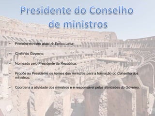 • Primeiro-ministro atual  Enrico Letta;
• Chefe do Governo;
• Nomeado pelo Presidente da República;
• Propõe ao Presidente os nomes dos ministros para a formação do Conselho dos
ministros;
• Coordena a atividade dos ministros e é responsável pelas atividades do Governo.
 