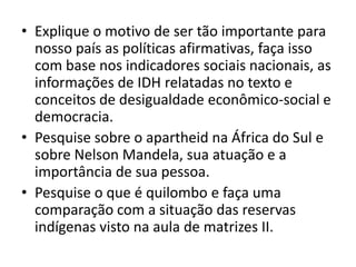 Explique o motivo de ser tão importante para nosso país as políticas afirmativas, faça isso com base nos indicadores sociais nacionais, as informações de IDH relatadas no texto e conceitos de desigualdade econômico-social e democracia.Pesquise sobre o apartheid na África do Sul e sobre Nelson Mandela, sua atuação e a  importância de sua pessoa.Pesquise o que é quilombo e faça uma comparação com a situação das reservas indígenas visto na aula de matrizes II.