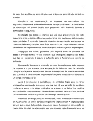 12
de quem terá privilégio de administrador, para então esse administrador controle os
acessos.
Compliance com regulamentação: as empresas são responsáveis pela
segurança, integridade e a confidencialidade de seus próprios dados. Os fornecedores
de computação em nuvem devem estar preparados para auditorias externas e
certificações de segurança.
Localização dos dados: a empresa que usa cloud provavelmente não sabe
exatamente onde os dados estão armazenados, talvez nem o país onde as informações
estão guardadas. O fornecedor deve estar disposto a se comprometer a armazenar e a
processar dados em jurisdições específicas, assumindo um compromisso em contrato
de obedecer aos requerimentos de privacidade que o país de origem da empresa pede.
Segregação dos dados: geralmente uma empresa divide um ambiente com
dados de diversos clientes. Procure entender o que é feito para a separação de dados,
que tipo de criptografia é segura o suficiente para o funcionamento correto da
aplicação.
Recuperação dos dados: o fornecedor em cloud deve saber onde estão os dados
da empresa e o que acontece para recuperação de dados em caso de catástrofe.
Qualquer aplicação que não replica os dados e a infraestrutura em diversas localidades
está vulnerável a falha completa. Importante ter um plano de recuperação completa e
um tempo estimado para tal.
Apoio à investigação: a auditabilidade de atividades ilegais pode se tornar
impossível na computação em nuvem uma vez que há uma variação de servidores
conforme o tempo onde estão localizados os acessos e os dados dos usuários.
Importante obter um compromisso contratual com a empresa fornecedora do serviço e
uma evidência de sucesso no passado para esse tipo de investigação.
Viabilidade em longo prazo: no mundo ideal, o seu fornecedor de computação
em nuvem jamais vai falir ou ser adquirido por uma empresa maior. A empresa precisa
garantir que os seus dados estarão disponíveis caso o fornecedor de computação em
nuvem deixe de existir ou seja migrado para uma empresa maior. Importante haver um
 
