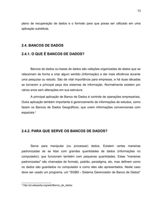 13
plano de recuperação de dados e o formato para que possa ser utilizado em uma
aplicação substituta.
2.4. BANCOS DE DADOS
2.4.1. O QUE É BANCOS DE DADOS?
Bancos de dados ou bases de dados são coleções organizadas de dados que se
relacionam de forma a criar algum sentido (Informação) e dar mais eficiência durante
uma pesquisa ou estudo. São de vital importância para empresas, e há duas décadas
se tornaram a principal peça dos sistemas de informação. Normalmente existem por
vários anos sem alterações em sua estrutura.
A principal aplicação de Banco de Dados é controle de operações empresariais.
Outra aplicação também importante é gerenciamento de informações de estudos, como
fazem os Bancos de Dados Geográficos, que unem informações convencionais com
espaciais.5
2.4.2. PARA QUE SERVE OS BANCOS DE DADOS?
Serve para manipular (ou processar) dados. Existem certas maneiras
padronizadas de se lidar com grandes quantidades de dados (informações no
computador), que funcionam também com pequenas quantidades. Estas "maneiras
padronizadas" são chamadas de formato, padrão, paradigma, etc, mas definem como
os dados são guardados no computador e como eles são apresentados. Neste caso
deve ser usado um programa, um "SGBD - Sistema Gerenciador de Banco de Dados"
5
http://pt.wikipedia.org/wiki/Banco_de_dados
 