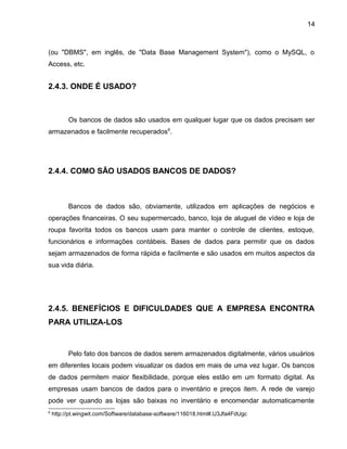 14
(ou "DBMS", em inglês, de "Data Base Management System"), como o MySQL, o
Access, etc.
2.4.3. ONDE É USADO?
Os bancos de dados são usados em qualquer lugar que os dados precisam ser
armazenados e facilmente recuperados6
.
2.4.4. COMO SÃO USADOS BANCOS DE DADOS?
Bancos de dados são, obviamente, utilizados em aplicações de negócios e
operações financeiras. O seu supermercado, banco, loja de aluguel de vídeo e loja de
roupa favorita todos os bancos usam para manter o controle de clientes, estoque,
funcionários e informações contábeis. Bases de dados para permitir que os dados
sejam armazenados de forma rápida e facilmente e são usados em muitos aspectos da
sua vida diária.
2.4.5. BENEFÍCIOS E DIFICULDADES QUE A EMPRESA ENCONTRA
PARA UTILIZA-LOS
Pelo fato dos bancos de dados serem armazenados digitalmente, vários usuários
em diferentes locais podem visualizar os dados em mais de uma vez lugar. Os bancos
de dados permitem maior flexibilidade, porque eles estão em um formato digital. As
empresas usam bancos de dados para o inventário e preços item. A rede de varejo
pode ver quando as lojas são baixas no inventário e encomendar automaticamente
6
http://pt.wingwit.com/Software/database-software/116018.html#.U3Jfa4FdUgc
 