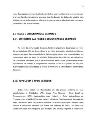 15
mais. Os preços podem ser atualizados em todo o país imediatamente, em comparação
a ter que fazê-lo manualmente em cada loja. Os bancos de dados são usados para
distribuir dados de forma rápida e facilmente, porque eles só são atualizados uma vez e
pode ser lido por muitos usuários.
2.5. REDES E COMUNICAÇÕES DE DADOS
2.5.1. CONCEITOS DAS REDES E COMUNICAÇÕES DE DADOS
As redes de comunicação de dados, também vulgarmente designadas por redes
de computadores, têm-se desenvolvido a um ritmo acentuado, sobretudo devido aos
avanços nas áreas da microeletrônica e da informática, sendo hoje imprescindíveis em
praticamente todas as áreas de atividade. Estas redes disponibilizam aos utilizadores
um conjunto de vantagens que as tornam atrativas. Entre outras, podem destacar-se a
possibilidade de acesso a computadores remotos, o uso e a partilha de recursos
diversificados e/ou dispendiosos, o acesso à informação e a facilidade de transferência
de dados.
2.5.2. TOPOLOGIA E TIPOS DE REDES
Estas redes podem ser classificadas em três grupos, conforme as suas
características e finalidades: LANs (Local Area Network - Rede Local de
Computadores), MANs (Metropolitan Area Network - Rede Metropolitana de
Computadores) e WANs (Wide Area Network - Rede de Grandes Áreas). As LANs são
redes usadas em áreas pequenas (tipicamente um edifício ou conjunto de edifícios) e
operam a velocidades elevadas (da ordem das dezenas de Mbit/s). As MANs são
usadas em áreas mais alargadas (por exemplo, uma cidade) e operam a velocidades
 
