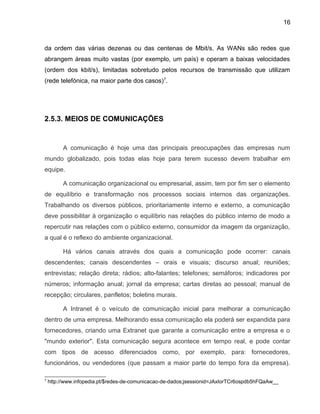 16
da ordem das várias dezenas ou das centenas de Mbit/s. As WANs são redes que
abrangem áreas muito vastas (por exemplo, um país) e operam a baixas velocidades
(ordem dos kbit/s), limitadas sobretudo pelos recursos de transmissão que utilizam
(rede telefónica, na maior parte dos casos)7
.
2.5.3. MEIOS DE COMUNICAÇÕES
A comunicação é hoje uma das principais preocupações das empresas num
mundo globalizado, pois todas elas hoje para terem sucesso devem trabalhar em
equipe.
A comunicação organizacional ou empresarial, assim, tem por fim ser o elemento
de equilíbrio e transformação nos processos sociais internos das organizações.
Trabalhando os diversos públicos, prioritariamente interno e externo, a comunicação
deve possibilitar à organização o equilíbrio nas relações do público interno de modo a
repercutir nas relações com o público externo, consumidor da imagem da organização,
a qual é o reflexo do ambiente organizacional.
Há vários canais através dos quais a comunicação pode ocorrer: canais
descendentes; canais descendentes – orais e visuais; discurso anual; reuniões;
entrevistas; relação direta; rádios; alto-falantes; telefones; semáforos; indicadores por
números; informação anual; jornal da empresa; cartas diretas ao pessoal; manual de
recepção; circulares, panfletos; boletins murais.
A Intranet é o veículo de comunicação inicial para melhorar a comunicação
dentro de uma empresa. Melhorando essa comunicação ela poderá ser expandida para
fornecedores, criando uma Extranet que garante a comunicação entre a empresa e o
"mundo exterior". Esta comunicação segura acontece em tempo real, e pode contar
com tipos de acesso diferenciados como, por exemplo, para: fornecedores,
funcionários, ou vendedores (que passam a maior parte do tempo fora da empresa).
7
http://www.infopedia.pt/$redes-de-comunicacao-de-dados;jsessionid=JAxIorTCr6ospdb5hFQaAw__
 