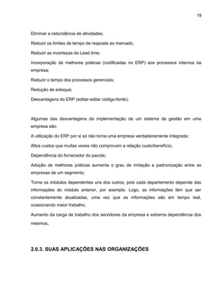 19
Eliminar a redundância de atividades;
Reduzir os limites de tempo de resposta ao mercado;
Reduzir as incertezas do Lead time;
Incorporação de melhores práticas (codificadas no ERP) aos processos internos da
empresa;
Reduzir o tempo dos processos gerenciais;
Redução de estoque;
Desvantagens do ERP (editar-editar código-fonte);
Algumas das desvantagens da implementação de um sistema de gestão em uma
empresa são:
A utilização do ERP por si só não torna uma empresa verdadeiramente integrada;
Altos custos que muitas vezes não comprovam a relação custo/benefício;
Dependência do fornecedor do pacote;
Adoção de melhores práticas aumenta o grau de imitação e padronização entre as
empresas de um segmento;
Torna os módulos dependentes uns dos outros, pois cada departamento depende das
informações do módulo anterior, por exemplo. Logo, as informações têm que ser
constantemente atualizadas, uma vez que as informações são em tempo real,
ocasionando maior trabalho;
Aumento da carga de trabalho dos servidores da empresa e extrema dependência dos
mesmos.
2.6.3. SUAS APLICAÇÕES NAS ORGANIZAÇÕES
 