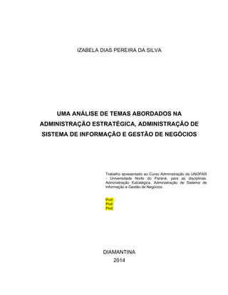 IZABELA DIAS PEREIRA DA SILVA
UMA ANÁLISE DE TEMAS ABORDADOS NA
ADMINISTRAÇÃO ESTRATÉGICA, ADMINISTRAÇÃO DE
SISTEMA DE INFORMAÇÃO E GESTÃO DE NEGÓCIOS
Trabalho apresentado ao Curso Administração da UNOPAR
- Universidade Norte do Paraná, para as disciplinas:
Administração Estratégica, Administração de Sistema de
Informação e Gestão de Negócios.
Prof.
Prof.
Prof.
DIAMANTINA
2014
 