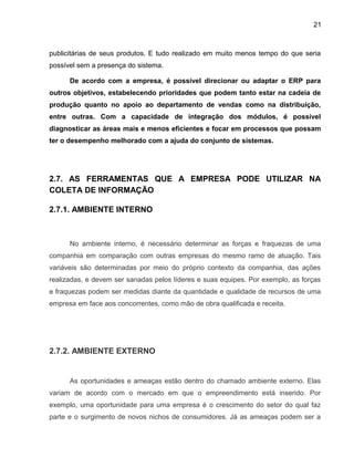 21
publicitárias de seus produtos. E tudo realizado em muito menos tempo do que seria
possível sem a presença do sistema.
De acordo com a empresa, é possível direcionar ou adaptar o ERP para
outros objetivos, estabelecendo prioridades que podem tanto estar na cadeia de
produção quanto no apoio ao departamento de vendas como na distribuição,
entre outras. Com a capacidade de integração dos módulos, é possível
diagnosticar as áreas mais e menos eficientes e focar em processos que possam
ter o desempenho melhorado com a ajuda do conjunto de sistemas.
2.7. AS FERRAMENTAS QUE A EMPRESA PODE UTILIZAR NA
COLETA DE INFORMAÇÃO
2.7.1. AMBIENTE INTERNO
No ambiente interno, é necessário determinar as forças e fraquezas de uma
companhia em comparação com outras empresas do mesmo ramo de atuação. Tais
variáveis são determinadas por meio do próprio contexto da companhia, das ações
realizadas, e devem ser sanadas pelos líderes e suas equipes. Por exemplo, as forças
e fraquezas podem ser medidas diante da quantidade e qualidade de recursos de uma
empresa em face aos concorrentes, como mão de obra qualificada e receita.
2.7.2. AMBIENTE EXTERNO
As oportunidades e ameaças estão dentro do chamado ambiente externo. Elas
variam de acordo com o mercado em que o empreendimento está inserido. Por
exemplo, uma oportunidade para uma empresa é o crescimento do setor do qual faz
parte e o surgimento de novos nichos de consumidores. Já as ameaças podem ser a
 