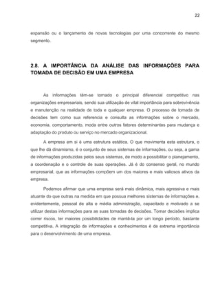 22
expansão ou o lançamento de novas tecnologias por uma concorrente do mesmo
segmento.
2.8. A IMPORTÂNCIA DA ANÁLISE DAS INFORMAÇÕES PARA
TOMADA DE DECISÃO EM UMA EMPRESA
As informações têm-se tornado o principal diferencial competitivo nas
organizações empresariais, sendo sua utilização de vital importância para sobrevivência
e manutenção na realidade de toda e qualquer empresa. O processo de tomada de
decisões tem como sua referencia e consulta as informações sobre o mercado,
economia, comportamento, moda entre outros fatores determinantes para mudança e
adaptação do produto ou serviço no mercado organizacional.
A empresa em si é uma estrutura estática. O que movimenta esta estrutura, o
que lhe dá dinamismo, é o conjunto de seus sistemas de informações, ou seja, a gama
de informações produzidas pelos seus sistemas, de modo a possibilitar o planejamento,
a coordenação e o controle de suas operações. Já é do consenso geral, no mundo
empresarial, que as informações compõem um dos maiores e mais valiosos ativos da
empresa.
Podemos afirmar que uma empresa será mais dinâmica, mais agressiva e mais
atuante do que outras na medida em que possua melhores sistemas de informações e,
evidentemente, pessoal de alta e média administração, capacitado e motivado a se
utilizar destas informações para as suas tomadas de decisões. Tomar decisões implica
correr riscos, ter maiores possibilidades de mantê-la por um longo período, bastante
competitiva. A integração de informações e conhecimentos é de extrema importância
para o desenvolvimento de uma empresa.
 