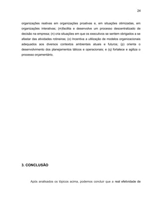 24
organizações reativas em organizações proativas e, em situações otimizadas, em
organizações interativas; (m)facilita e desenvolve um processo descentralizado de
decisão na empresa; (n) cria situações em que os executivos se sentem obrigados a se
afastar das atividades rotineiras; (o) Incentiva a utilização de modelos organizacionais
adequados aos diversos contextos ambientais atuais e futuros; (p) orienta o
desenvolvimento dos planejamentos táticos e operacionais; e (q) fortalece e agiliza o
processo orçamentário.
3. CONCLUSÃO
Após analisados os tópicos acima, podemos concluir que a real efetividade de
 