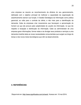 25
uma empresa se resume ao reconhecimento da eficácia do seu gerenciamento,
delineado com o objetivo principal de melhorar a capacidade da organização de
assertivamente exercer sua função. A Gestão Estratégica da Informação como prática
gerencial, se volta para o controle da oferta, e não mais para a identificação da
demanda. Cabe às empresas criar mecanismos que favoreçam a aproximação do
homem ao que ele procura pela subjetividade do usuário da informação, no que diz
respeito à recepção e distribuição da informação. Cabe ao administrador de uma
empresa gerar informações, formar redes e se divulgar seus produtos e serviços a uma
demanda irrestrita dada as novas necessidades consumeristas que surgem ao longo do
tempo e dos novos meios tecnológicos que vêm se desenvolvendo.
4. REFERÊNCIAS
Disponível em: http://www.significados.com.br/swot/. Acesso em: 10 mai 2014.
 