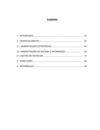 SUMÁRIO
1. INTRODUÇÃO......................................................................................... 04
2. DESENVOLVIMENTO..............................................................................
2.1. ADMINISTRAÇÃO ESTRATÉGICA.......................................................
05
05
2.2. ADMINISTRAÇÃO DE SISTEMA E INFORMAÇÃO.............................. 08
2.3. GESTÃO DE NEGÓCIOS....................................................................... 18
3. CONCLUSÃO........................................................................................... 25
4. REFERÊNCIAS......................................................................................... 26
 