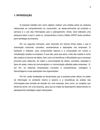 4
1. INTRODUÇÃO
O presente trabalho tem como objetivo realizar uma análise sobre as variáveis
relacionada ao comportamento do consumidor, ao desenvolvimento de produtos e
serviços e o uso das informações para o planejamento. Ainda, será realizada uma
pesquisa sobre o que é, quais os componentes e como a Matriz SWOT pode contribuir
para estratégia da empresa.
Em um segundo momento, será resumido em breves linhas sobre o que é
automação comercial: conceitos, características e aplicações nas empresas. O
hardware e software: seus componentes básicos e a computação em nuvem e
virtualização usadas na empresa. O que são, para que serve, onde são usados e como
são usados os bancos de dados, bem como os benefícios e dificuldades que a empresa
encontra para utiliza-los. As redes e comunicações de dados: conceitos, topologia e
tipos de redes, meios de comunicações e a comunicação utilizada pelas empresas. E,
por fim, os sistemas empresariais conceitos e características, vantagens e
desvantagens e suas aplicações nas organizações.
Por fim, serão analisadas as ferramentas que a empresa pode utilizar na coleta
de informação no ambiente interno e externo e a importância da análise das
informações para tomada de decisão em uma empresa, bem como, os cuidados que
devemos tomar, em uma empresa, para que as metas de desempenho desenvolvido no
planejamento estratégico sejam alcançados.
 