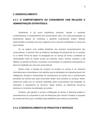 5
2. DESENVOLVIMENTO
2.1.1. O COMPORTAMENTO DO CONSUMIDOR COM RELAÇÃO A
ADMINISTRAÇÃO ESTRATÉGICA
Atualmente, é de suma importância conhecer, estudar e monitorar
constantemente o comportamento dos consumidores, pois, com essa preocupação, os
profissionais ligados ao marketing e gestores empresariais podem detectar
oportunidades e ameaças aos seus negócios com a possível insatisfação ou recusa de
seus clientes.
Ao se realizar uma análise detalhada dos diversos comportamentos dos
consumidores, é possível visar as melhores estratégias de lançamento de um produto
ou a melhor forma de atacar na divulgação de um serviço de forma a satisfazer as
necessidades tanto do cliente quanto da empresa, assim, motivar, encantar e até
fidelizar os clientes de forma a aumentar a lucratividade no orçamento empresarial é o
ápice da satisfação por meio dos consumidores.
Desse modo, a decisão de comprar um produto ou serviço é um momento
importante para consumidores. Isto significa que as estratégias de marketing devem ser
inteligentes, eficazes e direcionadas ao mercado-alvo de acordo com o conhecimento
percebido da maneira que cada consumidor obtém seus produtos ou serviços. Assim,
observa-se então que as compras realizadas pelos consumidores são baseadas na
motivação e expectativas de consumo. Neste sentido, as influências tornam-se
decisivas no momento da efetivação da compra.
Portanto, para garantir a compra e fidelização do cliente, é relevante analisar o
comportamento do consumidor e usar de influências para motivar e finalizar o processo
de compra de forma que o resultado seja satisfatório para ambos os envolvidos.
2.1.2. O DESENVOLVIMENTO DE PRODUTOS E SERVIÇOS
 