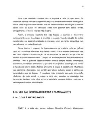 6
Uma nova realidade forma-se para a empresa a cada dia que passa. Os
produtos e serviços têm que competir em preço e qualidade com similares estrangeiros,
vindos tanto de países com elevado nível de desenvolvimento tecnológico quanto de
países onde os custos de fabricação estão num patamar bem abaixo devido,
principalmente, ao menor valor da mão de obra.
Assim, a empresa brasileira tem sido forçada a assimilar e desenvolver
continuamente novas tecnologias e produtos e serviços, visando redução de custos,
manutenção e se possível ampliação de mercado, enfim se manter competitiva num
mercado cada vez mais globalizado.
Nesse ínterim, o processo de desenvolvimento de produtos pode ser definido
como um conjunto de atividades, envolvendo quase todos os setores da empresa, que
tem como objetivo a transformação de necessidades de mercado em produtos ou
serviços economicamente viáveis. O projeto é a atividade principal de quem desenvolve
produtos. Todo e qualquer desenvolvimento envolve sempre fatores tecnológicos,
econômicos, humanos e ambientais. O que varia de um produto ou serviço para outro é
a importância relativa destes fatores. Em suma, o projeto é basicamente influenciado
pela economia e tecnologia, mas também por fatores culturais, sociais e políticos da
comunidade a que se destina. É importante notar entretanto que assim como sofre
influências do meio social, o projeto a partir dos produtos ou resultados dele
decorrentes também pode influir sobre a sociedade mudando hábitos, costumes e
mesmo gerando novas necessidades.
2.1.3. USO DAS INFORMAÇÕES PARA O PLANEJAMENTO
2.1.4. O QUE É MATRIZ SWOT?
SWOT é a sigla dos termos ingleses Strengths (Forças), Weaknesses
 
