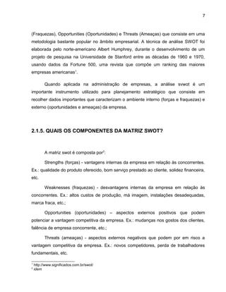 7
(Fraquezas), Opportunities (Oportunidades) e Threats (Ameaças) que consiste em uma
metodologia bastante popular no âmbito empresarial. A técnica de análise SWOT foi
elaborada pelo norte-americano Albert Humphrey, durante o desenvolvimento de um
projeto de pesquisa na Universidade de Stanford entre as décadas de 1960 e 1970,
usando dados da Fortune 500, uma revista que compõe um ranking das maiores
empresas americanas1
.
Quando aplicada na administração de empresas, a análise svwot é um
importante instrumento utilizado para planejamento estratégico que consiste em
recolher dados importantes que caracterizam o ambiente interno (forças e fraquezas) e
externo (oportunidades e ameaças) da empresa.
2.1.5. QUAIS OS COMPONENTES DA MATRIZ SWOT?
A matriz swot é composta por2
:
Strengths (forças) - vantagens internas da empresa em relação às concorrentes.
Ex.: qualidade do produto oferecido, bom serviço prestado ao cliente, solidez financeira,
etc.
Weaknesses (fraquezas) - desvantagens internas da empresa em relação às
concorrentes. Ex.: altos custos de produção, má imagem, instalações desadequadas,
marca fraca, etc.;
Opportunities (oportunidades) – aspectos externos positivos que podem
potenciar a vantagem competitiva da empresa. Ex.: mudanças nos gostos dos clientes,
falência de empresa concorrente, etc.;
Threats (ameaças) - aspectos externos negativos que podem por em risco a
vantagem competitiva da empresa. Ex.: novos competidores, perda de trabalhadores
fundamentais, etc.
1
http://www.significados.com.br/swot/
2
idem
 