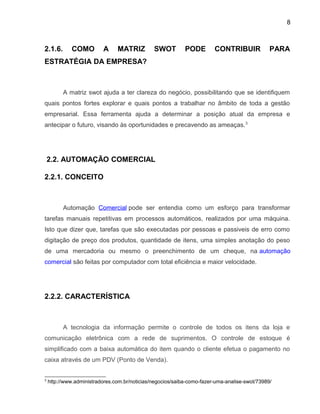 8
2.1.6. COMO A MATRIZ SWOT PODE CONTRIBUIR PARA
ESTRATÉGIA DA EMPRESA?
A matriz swot ajuda a ter clareza do negócio, possibilitando que se identifiquem
quais pontos fortes explorar e quais pontos a trabalhar no âmbito de toda a gestão
empresarial. Essa ferramenta ajuda a determinar a posição atual da empresa e
antecipar o futuro, visando às oportunidades e precavendo as ameaças.3
2.2. AUTOMAÇÃO COMERCIAL
2.2.1. CONCEITO
Automação Comercial pode ser entendia como um esforço para transformar
tarefas manuais repetitivas em processos automáticos, realizados por uma máquina.
Isto que dizer que, tarefas que são executadas por pessoas e passiveis de erro como
digitação de preço dos produtos, quantidade de itens, uma simples anotação do peso
de uma mercadoria ou mesmo o preenchimento de um cheque, na automação
comercial são feitas por computador com total eficiência e maior velocidade.
2.2.2. CARACTERÍSTICA
A tecnologia da informação permite o controle de todos os itens da loja e
comunicação eletrônica com a rede de suprimentos. O controle de estoque é
simplificado com a baixa automática do item quando o cliente efetua o pagamento no
caixa através de um PDV (Ponto de Venda).
3
http://www.administradores.com.br/noticias/negocios/saiba-como-fazer-uma-analise-swot/73989/
 