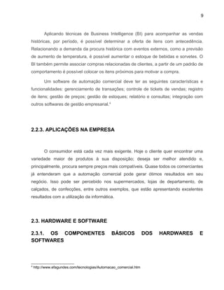 9
Aplicando técnicas de Business Intelligence (BI) para acompanhar as vendas
históricas, por período, é possível determinar a oferta de itens com antecedência.
Relacionando a demanda da procura histórica com eventos externos, como a previsão
de aumento de temperatura, é possível aumentar o estoque de bebidas e sorvetes. O
BI também permite associar compras relacionadas de clientes, a partir de um padrão de
comportamento é possível colocar os itens próximos para motivar a compra.
Um software de automação comercial deve ter as seguintes características e
funcionalidades: gerenciamento de transações; controle de tickets de vendas; registro
de itens; gestão de preços; gestão de estoques; relatório e consultas; integração com
outros softwares de gestão empresarial.4
2.2.3. APLICAÇÕES NA EMPRESA
O consumidor está cada vez mais exigente. Hoje o cliente quer encontrar uma
variedade maior de produtos à sua disposição; deseja ser melhor atendido e,
principalmente, procura sempre preços mais compatíveis. Quase todos os comerciantes
já entenderam que a automação comercial pode gerar ótimos resultados em seu
negócio. Isso pode ser percebido nos supermercados, lojas de departamento, de
calçados, de confecções, entre outros exemplos, que estão apresentando excelentes
resultados com a utilização da informática.
2.3. HARDWARE E SOFTWARE
2.3.1. OS COMPONENTES BÁSICOS DOS HARDWARES E
SOFTWARES
4
http://www.efagundes.com/tecnologias/Automacao_comercial.htm
 