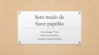 Curso: Design 7ª fase
Professora: Estefanie
Acadêmica: Jaciara Fernandes
Sem medo de
fazer papelão
 
