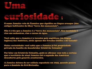 O nome Jamaica veio de Xamaica que significa na língua aruaque (dos
antigos habitantes da ilha) “terra dos mananciais”.
Não é à tôa que a Jamaica é a “terra dos mananciais”. Seu território é
rico em cachoeiras, rios e cursos de água.
Você sabia que a Jamaica é o terceiro país anglófono (de língua
inglesa) das Américas, atrás apenas dos Estados Unidos e do Canadá?
Outra curiosidade: você sabia que a Jamaica já foi propriedade
privada da família do descobridor Cristóvão Colombo?
Por falar em Cristóvão Colombo, pode-se afirmar com toda a certeza
que o território da atual Jamaica foi o segundo das Américas
descoberto pelo genovês aventureiro.
A Jamaica deixou de ser colônia espanhola em 1655, quando passou
para o domínio da Grã-Bretanha.

 