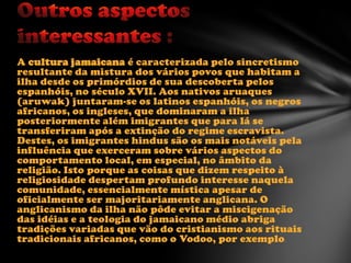 A cultura jamaicana é caracterizada pelo sincretismo
resultante da mistura dos vários povos que habitam a
ilha desde os primórdios de sua descoberta pelos
espanhóis, no século XVII. Aos nativos aruaques
(aruwak) juntaram-se os latinos espanhóis, os negros
africanos, os ingleses, que dominaram a ilha
posteriormente além imigrantes que para lá se
transferiram após a extinção do regime escravista.
Destes, os imigrantes hindus são os mais notáveis pela
influência que exerceram sobre vários aspectos do
comportamento local, em especial, no âmbito da
religião. Isto porque as coisas que dizem respeito à
religiosidade despertam profundo interesse naquela
comunidade, essencialmente mística apesar de
oficialmente ser majoritariamente anglicana. O
anglicanismo da ilha não pôde evitar a miscigenação
das idéias e a teologia do jamaicano médio abriga
tradições variadas que vão do cristianismo aos rituais
tradicionais africanos, como o Vodoo, por exemplo.

 