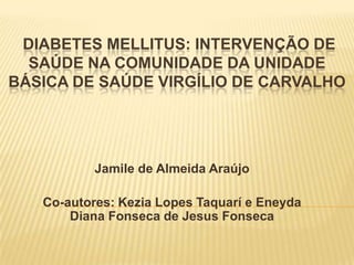 DIABETES MELLITUS: INTERVENÇÃO DE
  SAÚDE NA COMUNIDADE DA UNIDADE
BÁSICA DE SAÚDE VIRGÍLIO DE CARVALHO




           Jamile de Almeida Araújo

   Co-autores: Kezia Lopes Taquarí e Eneyda
       Diana Fonseca de Jesus Fonseca
 