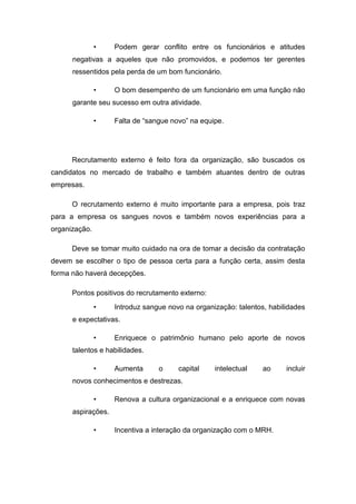 •

Podem gerar conflito entre os funcionários e atitudes

negativas a aqueles que não promovidos, e podemos ter gerentes
ressentidos pela perda de um bom funcionário.
•

O bom desempenho de um funcionário em uma função não

garante seu sucesso em outra atividade.
•

Falta de “sangue novo” na equipe.

Recrutamento externo é feito fora da organização, são buscados os
candidatos no mercado de trabalho e também atuantes dentro de outras
empresas.
O recrutamento externo é muito importante para a empresa, pois traz
para a empresa os sangues novos e também novos experiências para a
organização.
Deve se tomar muito cuidado na ora de tomar a decisão da contratação
devem se escolher o tipo de pessoa certa para a função certa, assim desta
forma não haverá decepções.
Pontos positivos do recrutamento externo:
•

Introduz sangue novo na organização: talentos, habilidades

e expectativas.
•

Enriquece o patrimônio humano pelo aporte de novos

talentos e habilidades.
•

Aumenta

o

capital

intelectual

ao

incluir

novos conhecimentos e destrezas.
•

Renova a cultura organizacional e a enriquece com novas

aspirações.
•

Incentiva a interação da organização com o MRH.

 