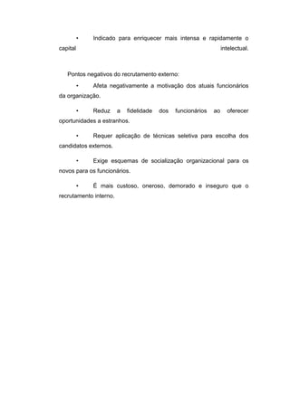 •

Indicado para enriquecer mais intensa e rapidamente o

capital

intelectual.

Pontos negativos do recrutamento externo:
•

Afeta negativamente a motivação dos atuais funcionários

da organização.
•

Reduz

a

fidelidade

dos

funcionários

ao

oferecer

oportunidades a estranhos.
•

Requer aplicação de técnicas seletiva para escolha dos

candidatos externos.
•

Exige esquemas de socialização organizacional para os

novos para os funcionários.
•

É mais custoso, oneroso, demorado e inseguro que o

recrutamento interno.

 