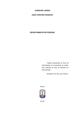 CAROLINE LONGHI,
JOICE CRISTINA KUNZLER,

RECRUTAMENTO DE PESSOAS

Trabalho apresentado ao Curso de
Administração da Universidade de Cuiabá,
para obtenção do titulo de Bacharel em
Administração.
Orientador: Prof. Me. Jazon Pereira.

Sorriso

2013/2

 