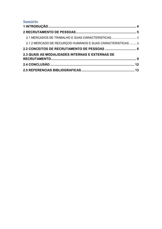 Sumário
1 INTRODUÇÃO ................................................................................................ 4
2 RECRUTAMENTO DE PESSOAS .................................................................. 5
2.1 MERCADOS DE TRABALHO E SUAS CARACTERISTICAS.................................. 5
2.1.2 MERCADO DE RECURÇOS HUMANOS E SUAS CARACTERISTICAS .......... 6

2.2 CONCEITOS DE RECRUTAMENTO DE PESSOAS .................................. 8
2.3 QUAIS AS MODALIDADES INTERNAS E EXTERNAS DE
RECRUTAMENTO ............................................................................................. 9
2.4 CONCLUSÃO ............................................................................................ 12
2.5 REFERENCIAS BIBLIOGRAFICAS .......................................................... 13

 