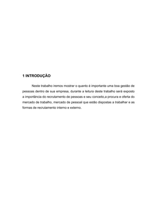 1 INTRODUÇÃO
Neste trabalho iremos mostrar o quanto é importante uma boa gestão de
pessoas dentro de sua empresa, durante a leitura deste trabalho será exposto
a importância do recrutamento de pessoas e seu conceito,a procura e oferta do
mercado de trabalho, mercado de pessoal que estão dispostas a trabalhar e as
formas de recrutamento interno e externo.

 