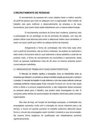 2 RECRUTAMENTO DE PESSOAS
O recrutamento de pessoas tem como objetivo fazer a melhor escolha
do perfil de pessoa que mais se adéquam com a organização. Este modelo de
trabalho veio para melhorar o desenvolvimento da empresa e de seus
funcionários, pois assim todos estão trabalhando com a mesma determinação.
O recrutamento acontece de forma bem moderna, podemos citar
a participação de um psicólogo no dia do processo de seleção, com isso ele
poderá utilizar suas técnicas para atrair e selecionar melhor seus candidatos, e
assim ver qual o perfil que melhor se adéqua dentro da empresa.
Antigamente a forma de contratação não tinha todo esse olhar
com o perfil do funcionário, não se tinha o interesse de analisar se realmente o
setor onde o funcionário está é o que realmente o deixa satisfeito e onde ele ira
produzir mais, a forma de recrutamento era burocrática e operacional, desta
foram as pessoas trabalhavam mais de 20 anos na mesma empresa porem
nunca estavam satisfeitas.
2.1 MERCADOS DE TRABALHO E SUAS CARACTERISTICAS
O Mercado de trabalho significa a transações, troca os intercâmbios entre as
empresas que oferecem um produto ou serviço e também aquele que procuram o serviço e
o produto. O mercado de trabalho é muito dinâmico e com isso acaba sofrendo continuas
mudanças conforme o tempo passa. Esse mercado funciona em via de mão dupla
entre a oferta e a procura respectivamente, e são integrantes desse processo
as pessoas aptas para o trabalho, que podem estar empregadas ou não. É
composto pelas ofertas de oportunidades de trabalho oferecidas pelas diversas
organizações.
Nos dias de hoje, em função da tecnologia avançada, a mobilidade dos
empregados aumentou muito com a transição do ramos industrial para o de
serviço, e houve um grande aumento no trabalho autônomo alterando dessa
forma o vínculo dos empregados assim também mudando a sua remuneração.
Da mesma forma exigência de qualificação dos trabalhadores aumento
significativamente.

 