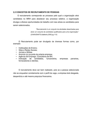 2.2 CONCEITOS DE RECRUTAMENTO DE PESSOAS
O recrutamento corresponde ao processo pelo qual a organização atrai
candidatos no MRH para abastecer seu processo seletivo. a organização
divulga e oferece oportunidades de trabalho com isso atraia os candidatos para
serem selecionados.
“Recrutamento é um conjunto de atividades desenhadas para
atrair um conjunto de candidatos qualificados para uma organização.”
(CHIAVENATO,Idalberto,2005,pg 113)

O Recrutamento pode ser divulgado de diversas formas como, por
exemplo:
•
•
•
•
•
•

Instituições de Ensino;
Sites e Redes Sociais;
Jornais e Mídias
Anúncio (s) na porta da própria empresa;
Agência de Emprego, Consultoria de RH;
Indicação de candidatos, funcionários,
fornecedores e clientes;

empresas

parceiras,

O recrutamento deve ser bem realizado, pois se a pessoa selecionada
não se enquadrar corretamente com o perfil da vaga, a empresa terá desgaste,
desperdício e até mesmo prejuízos financeiros.

 