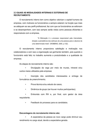2.3 QUAIS AS MODALIDADES INTERNAS E EXTERNAS DE
RECRUTAMENTO
O recrutamento interno tem como objetivo valorizar o capital humano da
empresa, com motivara os funcionários a sempre estarem na função que mais
se adéquam ao seu perfil profissional, faz com que os funcionários se esforcem
e se desempenhem, com isso sempre serão vistos como pessoas eficientes e
responsáveis com a empresa.
"A Motivação é o processo responsável pela intensidade,
direção e persistência dos esforços de uma pessoa para o alcance de
uma determinada meta". (ROBBINS, 2005, p.132).

O recrutamento interno proporciona satisfação e motivação nos
colaboradores e com isso a organização sai ganhando também, pois quando o
funcionário está feliz no trabalho aumenta a produtividade e a qualidade da
empresa.
As etapas do recrutamento interno são:
•

Divulgação da vaga por meio de murais, intranet e/ou

outros meios utilizados pela empresa;
•

Inscrição dos candidatos interessados e entrega de

formulários de preenchimento;
•

Prova técnica e/ou estudo de casos;

•

Dinâmica de grupo (se houver muitos participantes);

•

Entrevista com RH e, por final, com gestor da área

requisitante;
•

Feedback do processo para os candidatos.

Desvantagens do recrutamento interno são:
•

A expectativa da pessoa ao novo cargo pode diminuir seu

rendimento no cargo atual, devido a expectativa gerada.

 