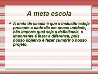 A meta escola A meta da escola é que a inclusão esteja presente a cada dia em nossa unidade, não importa qual seja a deficiência, o  importante é fazer a diferença, pois nosso objetivo é fazer cumprir o nosso projeto.  
