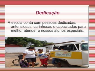 Dedicação A escola conta com pessoas dedicadas, antensiosas, carinhosas e capacitadas para melhor atender o nossos alunos especiais. 