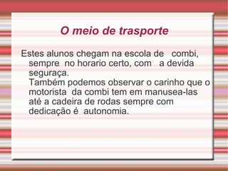 O meio de trasporte Estes alunos chegam na escola de  combi, sempre  no horario certo, com  a devida  seguraça.  Também podemos observar o carinho que o motorista  da combi tem em manusea-las até a cadeira de rodas sempre com dedicação é  autonomia. 