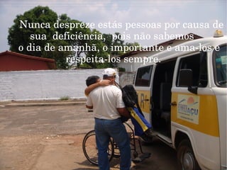 Nunca despreze estás pessoas por causa de  sua  deficiência,  pois não sabemos  o dia de amanhã, o importante e ama-los e  respeita-los sempre . Nunca   esqueça da importância dessa pessoas  em nossa vida, porque se somos perfeitos  hoje, Mais nunca sabemos o dia de amãnha. Lembre-se de fazer parte da inclusão. 
