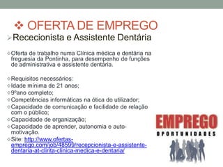  OFERTA DE EMPREGO
Rececionista e Assistente Dentária
Oferta de trabalho numa Clínica médica e dentária na
 freguesia da Pontinha, para desempenho de funções
 de administrativa e assistente dentária.

Requisitos necessários:
Idade mínima de 21 anos;
9ºano completo;
Competências informáticas na ótica do utilizador;
Capacidade de comunicação e facilidade de relação
 com o público;
Capacidade de organização;
Capacidade de aprender, autonomia e auto-
 motivação.
Site: http://www.ofertas-
 emprego.com/job/48599/recepcionista-e-assistente-
 dentaria-at-clirita-clinica-medica-e-dentaria/
 