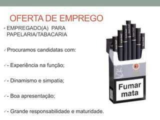 OFERTA DE EMPREGO
 EMPREGADO(A) PARA
 PAPELARIA/TABACARIA

Procuramos candidatas com:


- Experiência na função;


- Dinamismo e simpatia;


- Boa apresentação;


- Grande responsabilidade e maturidade.
 