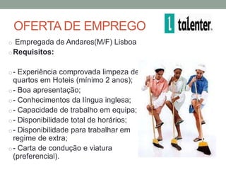 OFERTA DE EMPREGO
o Empregada de Andares(M/F) Lisboa
o Requisitos:


o - Experiência comprovada limpeza de
  quartos em Hoteis (mínimo 2 anos);
o - Boa apresentação;
o - Conhecimentos da língua inglesa;
o - Capacidade de trabalho em equipa;
o - Disponibilidade total de horários;
o - Disponibilidade para trabalhar em
  regime de extra;
o - Carta de condução e viatura
  (preferencial).
 
