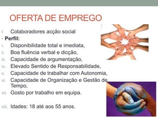 OFERTA DE EMPREGO
I.   Colaboradores acção social
• Perfil:
i. Disponibilidade total e imediata,
ii. Boa fluência verbal e dicção,
iii. Capacidade de argumentação,
iv. Elevado Sentido de Responsabilidade,
v. Capacidade de trabalhar com Autonomia,
vi. Capacidade de Organização e Gestão de
     Tempo,
vii. Gosto por trabalho em equipa.


viii. Idades: 18 até aos 55 anos.
 