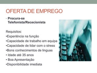 OFERTA DE EMPREGO
• Procura-se
 Telefonista/Rececionista

Requisitos:
•Experiência na função
•Capacidade de trabalho em equipa
•Capacidade de lidar com o stress
•Bons conhecimentos de linguas
• Idade até 35 anos
• Boa Apresentação
•Disponibilidade imediata
 