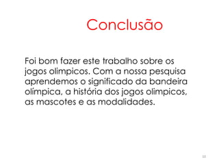 10
Conclusão
Foi bom fazer este trabalho sobre os
jogos olimpicos. Com a nossa pesquisa
aprendemos o significado da bandeira
olímpica, a história dos jogos olimpicos,
as mascotes e as modalidades.
 