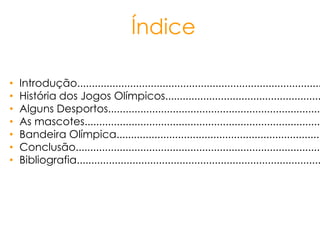 Índice
• Introdução...................................................................................
• História dos Jogos Olímpicos.....................................................
• Alguns Desportos.........................................................................
• As mascotes.................................................................................
• Bandeira Olímpica......................................................................
• Conclusão....................................................................................
• Bibliografia...................................................................................
 